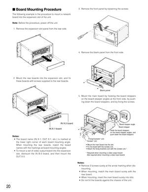 Page 2020
Board Mounting Procedure
The following example is the procedure to mount a network
board into the expansion slot of the unit.
Note:Before the procedure, power off the unit.
1. Remove the expansion slot panel from the rear side.
2. Mount the rear boards into the expansion slot, and fix
these boards with screws supplied to the rear boards.
Notes:
• The board name (IN X-1, OUT X-1, etc.) is marked at
the lower right corner of each board mounting angle.
When mounting the rear boards, match the board...