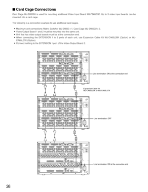 Page 2626
Card Cage Connections
Card Cage WJ-SX650U is used for mounting additional Video Input Board WJ-PB65C32. Up to 3 video input boards can be
mounted into a card cage.
The following is a connection example to use additional card cages.
•Maximum unit connections: Matrix Switcher WJ-SX650 x 1, Card Cage WJ-SX650U x 3.
•Video Output Board 1 and 2 must be mounted into the same unit.
•Unit that has video output boards must be at the connection end.
•When connecting the EXTENSION 1 to 3 ports of each unit, use...