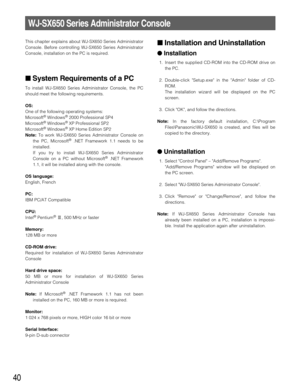 Page 4040
This chapter explains about WJ-SX650 Series Administrator
Console. Before controlling WJ-SX650 Series Administrator
Console, installation on the PC is required.
System Requirements of a PC
To install WJ-SX650 Series Administrator Console, the PC
should meet the following requirements.
OS:
One of the following operating systems:
Microsoft
®Windows®2000 Professional SP4
Microsoft®Windows®XP Professional SP2
Microsoft®Windows®XP Home Edition SP2 
Note:To work WJ-SX650 Series Administrator Console on
the...