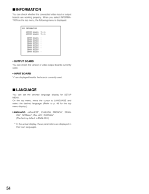 Page 5454
INFORMATION
You can check whether the connected video input or output
boards are working properly. When you select INFORMA-
TION on the top menu, the following menu is displayed.
• OUTPUT BOARD
You can check the version of video output boards currently
used.
• INPUT BOARD
∗ are displayed beside the boards currently used.
LANGUAGE
You can set the desired language display for SETUP
MENU.
On the top menu, move the cursor to LANGUAGE and
select the desired language. (Refer to p. 48 for the top
menu...