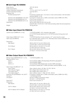 Page 9696
Card Cage WJ-SX650U
Power Source: 120 V AC, 60 Hz
Power Consumption: 60 W
Ambient Operating Temperature:–10 °C to +50 °C {14 °F to 122 °F}*
5
Ambient Operating Humidity: Less than 90 %
Expansion slot: x 3
RS-485 (Camera) Port
*6: 6-conductor modular jack x 12 (2-wire or 4-wire communication, with termination
switches (MODE 1 to 4))
Extension Port (EXTENSION 1 IN, OUT): 6-conductor modular jack x 2 (With a termination switch (TERM: ON, OFF))
Extension Port (EXTENSION IN 2, 3): 37-pin D-sub connector x...