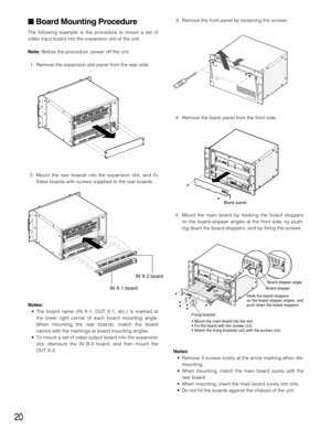 Page 2020
Board Mounting Procedure
The following example is the procedure to mount a set of
video input board into the expansion slot of the unit.
Note:Before the procedure, power off the unit.
1. Remove the expansion slot panel from the rear side.
2. Mount the rear boards into the expansion slot, and fix
these boards with screws supplied to the rear boards.
Notes:
• The board name (IN X-1, OUT X-1, etc.) is marked at
the lower right corner of each board mounting angle.
When mounting the rear boards, match the...