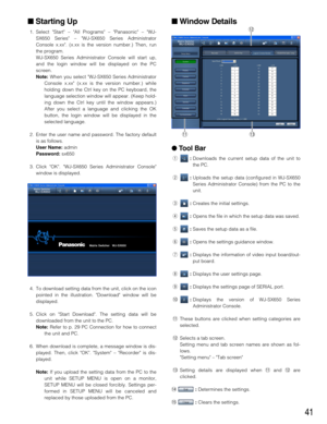 Page 4141
Starting Up
1. Select Start – All Programs – Panasonic – WJ-
SX650 Series – WJ-SX650 Series Administrator
Console x.xx. (x.xx is the version number.) Then, run
the program.
WJ-SX650 Series Administrator Console will start up,
and the login window will be displayed on the PC
screen.
Note:When you select WJ-SX650 Series Administrator
Console x.xx (x.xx is the version number.) while
holding down the Ctrl key on the PC keyboard, the
language selection window will appear. (Keep hold-
ing down the Ctrl key...