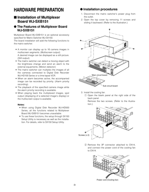 Page 3-3-
HARDWARE PREPARATION
■Installation of Multiplexer
Board WJ-SXB151
●The Features of Multiplexer Board 
WJ-SXB151
Multiplexer Board WJ-SXB151 is an optional accessory
specified for Matrix Switcher WJ-SX150.
The board installation will add the following functions to
the matrix switcher.
•A monitor can display up to 16 camera images in
multiscreen segments. (Multiscreen output)
A desired image can be displayed as a still picture.
(Still output)
•The matrix switcher can detect a moving object with
the...