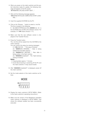 Page 7-7- 6. When you power on the matrix switcher and the sys-
tem becomes ready for update, the following mes-
sage will appear on the PC screen.
“✽FIRMWARE UPLOAD START! WAIT…”
7. Wait until the following message appears.
“✽✽SDRAM INITIALIZE COMPLETED.START LOAD-
ING…”
8. Insert the supplied CD-ROM into the PC.
9. Click on the “Browse…” button to select a .mot file.
The file is located in the following.
E: WJ-SXB151P/PWriter/sx150_v✽✽✽✽✽.mot (E is
the CD-ROM drive and ✽is the software version. For
example,...