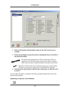 Page 101Configuration 
 
 
97 
 
 
2. Enter an ID number and descriptive name for the class record you are 
creating 
 
3. Choose the privileges to grant the class by checking the boxes to the left of 
the desired privileges 
 
Be careful when assigning the CAM Lock privilege. When an 
operator uses CAM Lock, every
 camera in the system is locked.  
Other users can select cameras normally, but cannot control them. 
 
Operators with the CAM Lock Override privilege can override locked 
cameras on a...