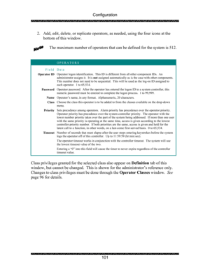 Page 105Configuration 
 
 
101  2. Add, edit, delete, or replicate operators, as needed, using the four icons at the 
bottom of this window. 
 
The maximum number of operators that can be defined for the system is 512. 
 
 
 OPERATORS 
Field Data 
Operator ID Operator logon identification.  This ID is different from all other component IDs.  An 
administrator assigns it.  It is not assigned automatically as is the case with other components.  
This number does not need to be sequential.  This will be used as the...