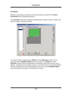 Page 107Configuration 
 
 
103  Permissions   
 
Modify or copy operator permissions in the same manner described in the Camera 
Permissions section, beginning on page 67.   
 
The Controller permission tab allows an administrator to permit or deny an operator the 
ability to login to a specific controller. 
 
 
 
 
As with the Alarms window tabs, the Modes tab of the Operators window will be 
accessible only if Scheduled Modes have been selected.  The Modes tab on the 
Operators window allows an administrator...