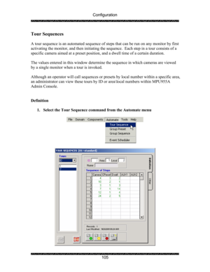 Page 109Configuration 
 
 
105 
Tour Sequences 
 
A tour sequence is an automated sequence of steps that can be run on any monitor by first 
activating the monitor, and then initiating the sequence.  Each step in a tour consists of a 
specific camera aimed at a preset position, and a dwell time of a certain duration. 
 
The values entered in this window determine the sequence in which cameras are viewed 
by a single monitor when a tour is invoked. 
 
Although an operator will call sequences or presets by local...