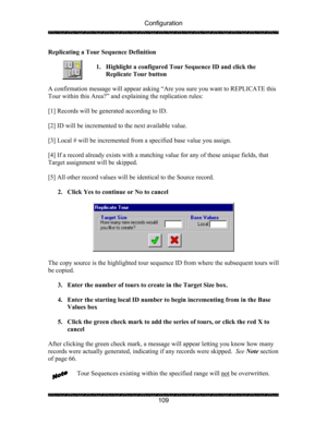Page 113Configuration 
 
 
109  Replicating a Tour Sequence Definition 
 
1. Highlight a configured Tour Sequence ID and click the 
Replicate Tour button 
 
A confirmation message will appear asking “Are you sure you want to REPLICATE this 
Tour within this Area?” and explaining the replication rules: 
 
[1] Records will be generated according to ID. 
 
[2] ID will be incremented to the next available value. 
 
[3] Local # will be incremented from a specified base value you assign. 
 
[4] If a record already...