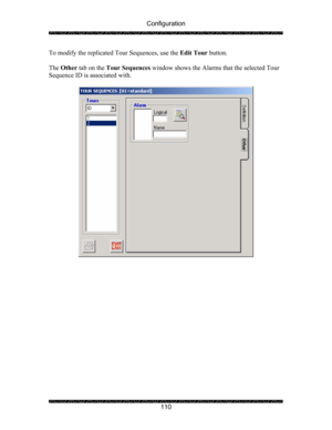 Page 114Configuration 
 
 
110  To modify the replicated Tour Sequences, use the Edit Tour button. 
 
The Other tab on the Tour Sequences window shows the Alarms that the selected Tour 
Sequence ID is associated with. 
 
 
  