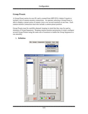 Page 115Configuration 
 
 
111 
Group Presets 
 
A Group Preset carries its own ID, and is created from MPU955A Admin Console to 
include a list of camera-monitor connections.  An operator selecting a Group Preset is 
able to display a preset series of camera views over several monitors at one time.  Each 
camera-monitor connection must also include a camera-preset position. 
 
Group Presets must be carefully planned, keeping in mind that they may be used as 
elements of Group Sequences.  Keeping camera-monitor...