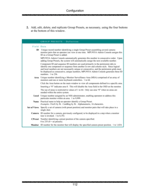 Page 116Configuration 
 
 
112  
2. Add, edit, delete, and replicate Group Presets, as necessary, using the four buttons 
at the bottom of this window. 
 
 
 GROUP PRESETS – Definition 
Field Data 
ID  Unique record number identifying a single Group Preset assembling several camera-
monitor pairs that an operator can view at one time.  MPU955A Admin Console assigns this 
ID as a Group Preset is added. 
MPU955A Admin Console automatically generates this number in consecutive order.  Upon 
adding Group Presets,...