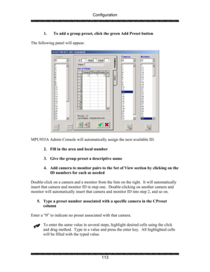 Page 117Configuration 
 
 
113  1. To add a group preset, click the green Add Preset button 
 
The following panel will appear. 
 
 
 
MPU955A Admin Console will automatically assign the next available ID. 
 
2. Fill in the area and local number 
 
3. Give the group preset a descriptive name 
 
4. Add camera to monitor pairs to the Set of View section by clicking on the 
ID numbers for each as needed  
 
Double-click on a camera and a monitor from the lists on the right.  It will automatically 
insert that...