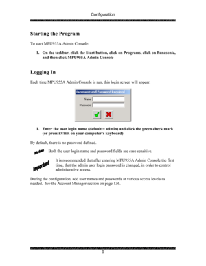 Page 13Configuration 
 
 
9 
Starting the Program 
 
To start MPU955A Admin Console: 
 
1. On the taskbar, click the Start button, click on Programs, click on Panasonic, 
and then click MPU955A Admin Console 
 
 
Logging In 
 
Each time MPU955A Admin Console is run, this login screen will appear. 
 
 
 
1. Enter the user login name (default = admin) and click the green check mark 
(or press 
ENTER on your computer’s keyboard)  
 
By default, there is no password defined. 
 
Both the user login name and password...