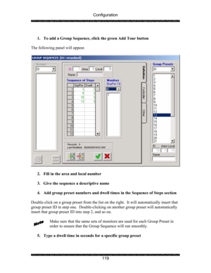 Page 123Configuration 
 
 
119   
1. To add a Group Sequence, click the green Add Tour button 
 
The following panel will appear. 
 
 
 
2. Fill in the area and local number 
 
3. Give the sequence a descriptive name 
 
4. Add group preset numbers and dwell times in the Sequence of Steps section 
 
Double-click on a group preset from the list on the right.  It will automatically insert that 
group preset ID in step one.  Double-clicking on another group preset will automatically 
insert that group preset ID into...