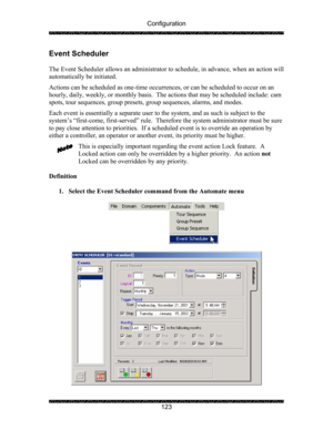 Page 127Configuration 
 
 
123 
Event Scheduler 
 
The Event Scheduler allows an administrator to  schedule, in advance, when an action will 
automatically be initiated. 
Actions can be scheduled as one-time occurren ces, or can be scheduled to occur on an 
hourly, daily, weekly, or monthl y basis.  The actions that may be scheduled include: cam 
spots, tour sequences, group presets,  group sequences, alarms, and modes. 
Each event is essentially a separate user to  the system, and as such is subject to the...
