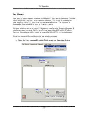 Page 131Configuration 
 
 
127 
Log Manager 
 
Four types of system logs are stored on the  Main CPU.  They are the Switching, Operator, 
Alarm, and Video Loss logs.  In the case of  a redundant CPU, it may be necessary to 
view logs from each CPU, since these logs are not
 synchronized.  The logs must be 
downloaded from each CPU in order to view their content.   
 
The logs, which are stored on each CPU separate ly, may be using the same filenames.  It 
may be necessary to rename the files to  reflect the...