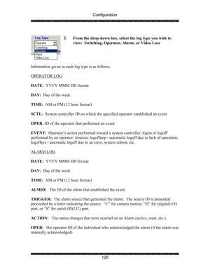 Page 132Configuration 
 
 
128  
2. From the drop-down box, select the log type you wish to 
view:  Switching, Operator, Alarm, or Video Loss 
 
 
 
 
Information given in each log type is as follows. 
  
OPERATOR LOG 
 
 
DATE:  YYYY MMM DD format 
 
DAY:  Day of the week 
 
TIME:  AM or PM (12 hour format) 
 
SCTL:  System controller ID on which the specified operator established an event 
 
OPER: ID of the operator that performed an event 
 
EVENT:  Operator’s action performed toward a system controller:...