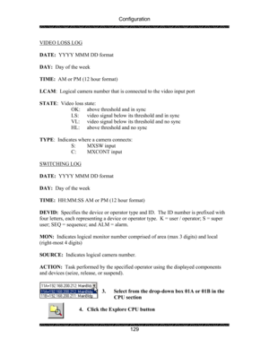 Page 133Configuration 
 
 
129 
VIDEO LOSS LOG 
 
DATE:  YYYY MMM DD format 
 
DAY:  Day of the week 
 
TIME:  AM or PM (12 hour format) 
 
LCAM:  Logical camera number that is connected to the video input port 
 
STATE:  Video loss state: 
    OK:  above threshold and in sync 
    LS:  video signal below its threshold and in sync 
    VL:  video signal below its threshold and no sync 
HL:  above threshold and no sync 
 
TYPE:  Indicates where a camera connects: 
  S: MXSW input 
  C: MXCONT input 
 
SWITCHING...