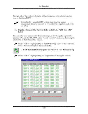 Page 134Configuration 
 
 
130   
The right side of the window will display all logs that pertain to the selected type that 
exist on the selected CPU.  
  
Remember, for a redundant CPU system, since these logs are not
 
synchronized, it may be necessary to view and retrieve logs from each of the 
two CPUs. 
 
5. Highlight the desired log file from the list and click the “GET from CPU” 
button 
 
This acts in the same manner as the database manager, as it will copy the log from the 
specified CPU onto the...