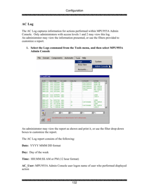 Page 136Configuration 
 
 
132 
AC Log 
 
The AC Log captures information for actions performed within MPU955A Admin 
Console.  Only administrators with access levels 1 and 2 may view this log. 
An administrator may view the information presented, or use the filters provided to 
customize a report. 
 
1. Select the Logs command from the Tools menu, and then select MPU955A 
Admin Console 
 
 
 
 
 
An administrator may view the report as shown and print it, or use the filter drop-down 
boxes to customize the...