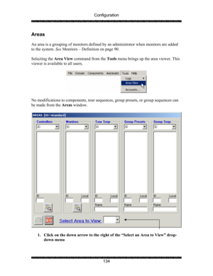 Page 138Configuration 
 
 
134 
Areas 
 
An area is a grouping of monitors defined by an administrator when monitors are added 
to the system. See Monitors – Definition on page 90. 
 
Selecting the Area View command from the Tools menu brings up the area viewer. This 
viewer is available to all users.  
 
 
 
No modifications to components, tour sequences, group presets, or group sequences can 
be made from the Areas window. 
 
 
 
1. Click on the down arrow to the right of the “Select an Area to View” drop-...