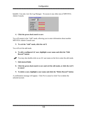 Page 142Configuration 
 
 
138  Level 4:  Can only view the Log Manager.  No access to any other area of MPU955A 
Admin Console. 
 
 
4. Click the green check mark to save 
 
You will remain in the “Add” mode, allowing you to enter information about another 
MPU955A Admin Console user. 
 
5. To exit the “Add” mode, click the red X 
 
You will exit the add mode. 
 
6. To edit a configured AC user, highlight a user name and click the “Edit 
Record” button 
 
You may also double-click on an AC user name on the list...