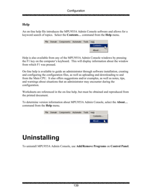 Page 143Configuration 
 
 
139 
Help 
 
An on-line help file introduces the MPU955A Admin Console software and allows for a 
keyword search of topics.  Select the Contents… command from the Help menu. 
 
 
 
Help is also available from any of the MPU955A Admin Console windows by pressing 
the F1 key on the computer’s keyboard.  This will display information about the window 
from which F1 was pressed.  
 
On-line help is available to guide an administrator through software installation, creating 
and configuring...