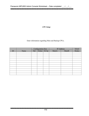 Page 174Panasonic MPU955 Admin Console Worksheet -- Date completed ___/___/___ 
 
 
170   
 
 
 
 
 
 
 
 
 
 
 
Enter information regarding Main and Backup CPUs. 
 
 
 
  Configuration Size IP Address Sched 
ID Name Std EnhanHi-SpMainA MainB Modes 
           
           
           
           
           
           
           
           
           
           
           
 
 
 CPU Setup  