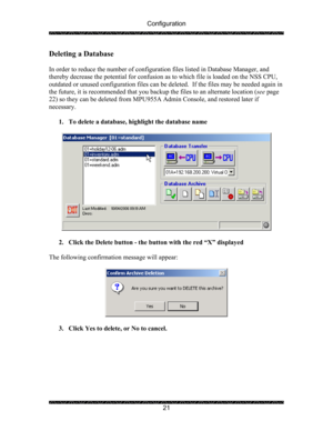 Page 25Configuration 
 
 
21 
Deleting a Database 
 
In order to reduce the number of configuration files listed in Database Manager, and 
thereby decrease the potential for confusion as to which file is loaded on the NSS CPU, 
outdated or unused configuration files can be deleted.  If the files may be needed again in 
the future, it is recommended that you backup the files to an alternate location (see page 
22) so they can be deleted from MPU955A Admin Console, and restored later if 
necessary. 
 
1. To...