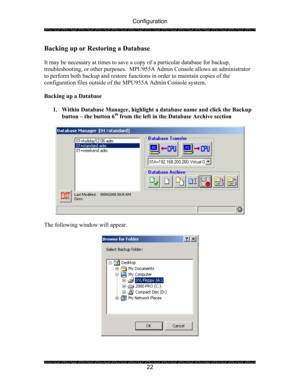 Page 26Configuration 
 
 
22 
Backing up or Restoring a Database 
 
It may be necessary at times to save a copy of a particular database for backup, 
troubleshooting, or other purposes.  MPU955A Admin Console allows an administrator 
to perform both backup and restore functions in order to maintain copies of the 
configuration files outside of the MPU955A Admin Console system. 
 
Backing up a Database 
 
1. Within Database Manager, highlight a database name and click the Backup 
button – the button 6
th from...