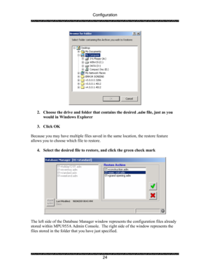 Page 28Configuration 
 
 
24 
 
 
2. Choose the drive and folder that contains the desired .adm file, just as you 
would in Windows Explorer 
 
3. Click OK 
 
Because you may have multiple files saved in the same location, the restore feature 
allows you to choose which file to restore. 
 
4. Select the desired file to restore, and click the green check mark 
 
 
 
The left side of the Database Manager window represents the configuration files already 
stored within MPU955A Admin Console.  The right side of the...