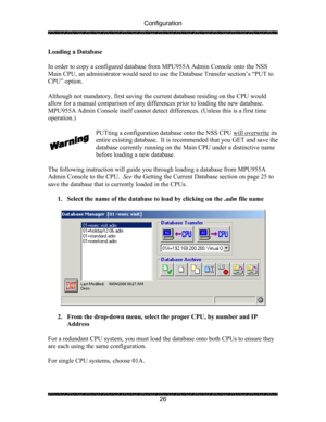 Page 30Configuration 
 
 
26  Loading a Database 
 
In order to copy a configured database from MPU955A Admin Console onto the NSS 
Main CPU, an administrator would need to use the Database Transfer section’s “PUT to 
CPU” option.  
 
Although not mandatory, first saving the current database residing on the CPU would 
allow for a manual comparison of any differences prior to loading the new database. 
MPU955A Admin Console itself cannot detect differences. (Unless this is a first time 
operation.)  
 
PUTting a...