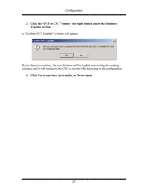 Page 31Configuration 
 
 
27  3. Click the “PUT to CPU” button - the right button under the Database 
Transfer section 
 
A “Confirm PUT Transfer” window will appear.   
 
 
 
If you choose to continue, the new database will be loaded, overwriting the existing 
database, and it will remain on the CPU to run the NSS according to the configuration. 
 
4. Click Yes to continue the transfer, or No to cancel 
  