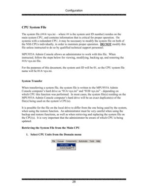 Page 32Configuration 
 
 
28   
CPU System File 
 
The system file (##A=sys.ini – where ## is the system unit ID number) resides on the 
main system CPU, and contains information that is critical for proper operation.  On 
systems with a redundant CPU, it may be necessary to modify the system file on both of 
the NSS CPUs individually, in order to maintain proper operation.  DO NOT
 modify this 
file unless instructed to do so by qualified technical support personnel.   
 
MPU955A Admin Console allows an...