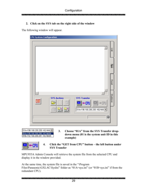 Page 33Configuration 
 
 
29  2. Click on the SYS tab on the right side of the window 
 
The following window will appear. 
 
 
 
3. Choose “01A” from the SYS Transfer drop-
down menu (01 is the system unit ID in this 
example) 
 
4. Click the “GET from CPU” button – the left button under 
SYS Transfer 
 
MPU955A Admin Console will retrieve the system file from the selected CPU and 
display it in the window provided. 
 
At the same time, the system file is saved in the “\Program 
Files\Panasonic\GXLAC\SysIni”...