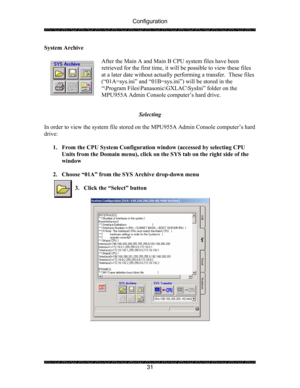 Page 35Configuration 
 
 
31  System Archive 
 
After the Main A and Main B CPU system files have been 
retrieved for the first time, it will be possible to view these files 
at a later date without actually performing a transfer.  These files 
(“01A=sys.ini” and “01B=sys.ini”) will be stored in the  
“\Program Files\Panasonic\GXLAC\SysIni” folder on the 
MPU955A Admin Console computer’s hard drive.   
 
Selecting 
 
In order to view the system file stored on the MPU955A Admin Console computer’s hard 
drive:...