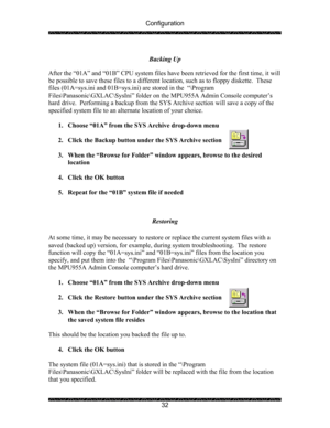 Page 36Configuration 
 
 
32  Backing Up 
 
After the “01A” and “01B” CPU system files have been retrieved for the first time, it will 
be possible to save these files to a different location, such as to floppy diskette.  These 
files (01A=sys.ini and 01B=sys.ini) are stored in the  “\Program 
Files\Panasonic\GXLAC\SysIni” folder on the MPU955A Admin Console computer’s 
hard drive.  Performing a backup from the SYS Archive section will save a copy of the 
specified system file to an alternate location of your...