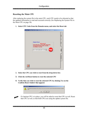 Page 39Configuration 
 
 
35 
Resetting the Main CPU 
 
After replacing the system file in the main CPU, each CPU needs to be rebooted so that 
the updated information is read and executed correctly (See Replacing the System File in 
the Main CPU on page 30). 
 
1. Select CPU Units from the Domain menu, and select the Reset tab 
 
 
 
2. Select the CPU you wish to reset from the drop-down box 
 
3. Click the red Reset button to reset the selected CPU 
 
4. Verify that you wish to reset the selected CPU by...