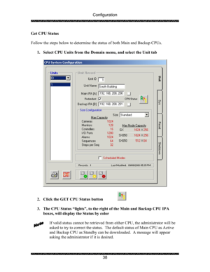 Page 42Configuration 
 
 
38  Get CPU Status 
 
Follow the steps below to determine the status of both Main and Backup CPUs. 
 
1. Select CPU Units from the Domain menu, and select the Unit tab 
 
 
 
2. Click the GET CPU Status button   
 
 
3. The CPU Status “lights”, to the right of the Main and Backup CPU IPA 
boxes, will display the Status by color 
 
If valid status cannot be retrieved from either CPU, the administrator will be 
asked to try to correct the status.  The default status of Main CPU as Active...