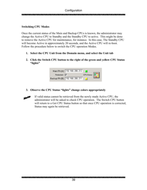 Page 43Configuration 
 
 
39   
Switching CPU Modes 
 
Once the current status of the Main and Backup CPUs is known, the administrator may 
change the Active CPU to Standby and the Standby CPU to active.  This might be done 
to remove the Active CPU for maintenance, for instance.  In this case, The Standby CPU 
will become Active in approximately 20 seconds, and the Active CPU will re-boot.  
Follow the procedure below to switch the CPU operation Modes. 
 
1. Select the CPU Unit from the Domain menu, and select...