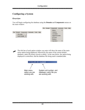 Page 44Configuration 
 
 
40 
Configuring a System 
 
Overview 
 
You will begin configuring the database using the Domain and Components menus on 
the main window: 
 
 
 
 
 
The title bar of each option window you enter will show the name of the main 
menu option being displayed, followed by the name of the current default 
database (.adm) file being viewed or edited.  In the case below, the option being 
displayed is controllers, and the database file being used is standard.adm.  
 
 
 
 
 
 
 
 
 
 
Main...