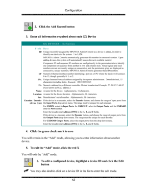 Page 46Configuration 
 
 
42   
2. Click the Add Record button 
 
 
3. Enter all information required about each GX Device 
 
 GX DEVICES - Definition 
Field Data 
ID Unique record ID assigned by MPU955A Admin Console as a device is added, in order to 
identify one device to the system.  1 to 1,024. 
MPU955A Admin Console automatically generates this number in consecutive order.  Upon 
adding devices, the system will automatically assign the next available number. 
Component ID and sequence ID numbers are used...