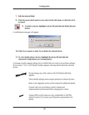 Page 47Configuration 
 
 
43   
7. Edit the desired fields 
 
8. Click the green check mark to save and exit the edit mode, or click the red X 
to cancel 
 
9. To delete a device, highlight a device ID and click the Delete Record 
button 
 
A confirmation message will appear. 
 
 
 
10. Click No to cancel, or click Yes to delete the selected device 
 
 
11. To view details about a device, highlight the device ID and click the 
Advanced Config button (see warning below) 
 
A message window appears asking you to...