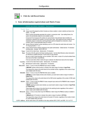 Page 49Configuration 
 
 
45   
2. Click the Add Record button 
 
 
3. Enter all information required about each Matrix Frame 
 
 SX850 MATRIX FRAMES - Definition 
Field Data 
ID Unique record ID assigned by Admin Console as a frame is added, in order to identify one frame to the 
system.  1 to 1,098. 
Admin Console automatically generates this number in consecutive order.  Upon adding frames, the 
system will automatically assign the next available number. 
Component ID and sequence ID numbers are used...