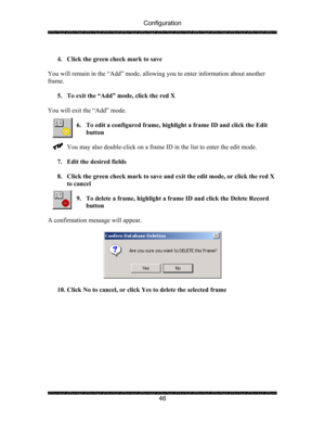 Page 50Configuration 
 
 
46   
4. Click the green check mark to save 
 
You will remain in the “Add” mode, allowing you to enter information about another 
frame. 
 
5. To exit the “Add” mode, click the red X 
 
You will exit the “Add” mode. 
 
6. To edit a configured frame, highlight a frame ID and click the Edit 
button 
 
You may also double-click on a frame ID in the list to enter the edit mode. 
 
7. Edit the desired fields 
 
8. Click the green check mark to save and exit the edit mode, or click the red...