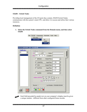 Page 51Configuration 
 
 
47  SX650 – Switch Nodes 
 
Providing local management of the I/O ports they contain, SX650 Switch Nodes 
communicate with the system’s main CPU, and allow it to access and utilize their various 
resources. 
 
Definition 
 
1. Select the Switch Nodes command from the Domain menu, and then select 
SX650 
 
 
 
 
 
Each field preceded by purple text on your computer’s display must be given 
a unique number - different from other configured frame records. 
  