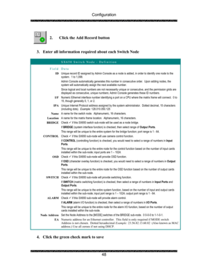 Page 52Configuration 
 
 
48   
2. Click the Add Record button 
 
 
3. Enter all information required about each Switch Node 
 
 SX650 Switch Node - Definition 
Field Data 
ID Unique record ID assigned by Admin Console as a node is added, in order to identify one node to the 
system.  1 to 1,098. 
Admin Console automatically generates this number in consecutive order.  Upon adding nodes, the 
system will automatically assign the next available number. 
Since logical and local numbers are not necessarily unique...