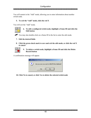 Page 53Configuration 
 
 
49  You will remain in the “Add” mode, allowing you to enter information about another 
switch node. 
 
5. To exit the “Add” mode, click the red X 
 
You will exit the “Add” mode. 
 
6. To edit a configured switch node, highlight a frame ID and click the 
Edit button 
 
You may also double-click on a frame ID in the list to enter the edit mode. 
 
7. Edit the desired fields 
 
8. Click the green check mark to save and exit the edit mode, or click the red X 
to cancel 
 
9. To delete a...